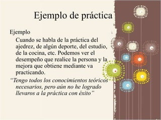 Ejemplo de práctica 
Ejemplo 
Cuando se habla de la práctica del 
ajedrez, de algún deporte, del estudio, 
de la cocina, etc. Podemos ver el 
desempeño que realice la persona y la 
mejora que obtiene mediante va 
practicando. 
“Tengo todos los conocimientos teóricos 
necesarios, pero aún no he logrado 
llevaros a la práctica con éxito” 
 