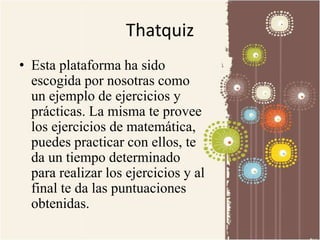 Thatquiz 
• Esta plataforma ha sido 
escogida por nosotras como 
un ejemplo de ejercicios y 
prácticas. La misma te provee 
los ejercicios de matemática, 
puedes practicar con ellos, te 
da un tiempo determinado 
para realizar los ejercicios y al 
final te da las puntuaciones 
obtenidas. 
 