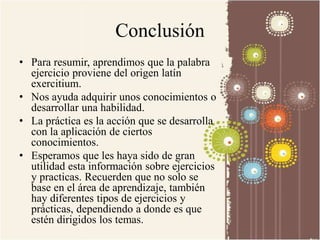 Conclusión 
• Para resumir, aprendimos que la palabra 
ejercicio proviene del origen latín 
exercitium. 
• Nos ayuda adquirir unos conocimientos o 
desarrollar una habilidad. 
• La práctica es la acción que se desarrolla 
con la aplicación de ciertos 
conocimientos. 
• Esperamos que les haya sido de gran 
utilidad esta información sobre ejercicios 
y practicas. Recuerden que no solo se 
base en el área de aprendizaje, también 
hay diferentes tipos de ejercicios y 
prácticas, dependiendo a donde es que 
estén dirigidos los temas. 
 