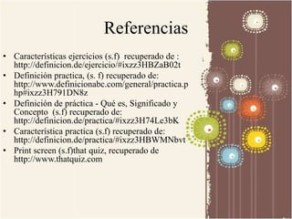 Referencias 
• Características ejercicios (s.f) recuperado de : 
http://definicion.de/ejercicio/#ixzz3HBZaB02t 
• Definición practica, (s. f) recuperado de: 
http://www.definicionabc.com/general/practica.p 
hp#ixzz3H791DN8z 
• Definición de práctica - Qué es, Significado y 
Concepto (s.f) recuperado de: 
http://definicion.de/practica/#ixzz3H74Le3bK 
• Característica practica (s.f) recuperado de: 
http://definicion.de/practica/#ixzz3HBWMNbvt 
• Print screen (s.f)that quiz, recuperado de 
http://www.thatquiz.com 
