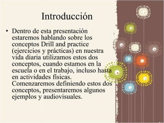 Introducción 
• Dentro de esta presentación 
estaremos hablando sobre los 
conceptos Drill and practice 
(ejercicios y prácticas) en nuestra 
vida diaria utilizamos estos dos 
conceptos, cuando estamos en la 
escuela o en el trabajo, incluso hasta 
en actividades físicas. 
Comenzaremos definiendo estos dos 
conceptos, presentaremos algunos 
ejemplos y audiovisuales. 
 