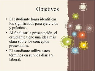 Objetivos 
• El estudiante logra identificar 
los significados para ejercicios 
y prácticas. 
• Al finalizar la presentación, el 
estudiante tiene una idea más 
clara sobre los conceptos 
presentados. 
• El estudiante utiliza estos 
términos en su vida diaria y 
laboral. 
 