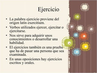 Ejercicio 
• La palabra ejercicio proviene del 
origen latín exercitium. 
• Verbos utilizados ejercer, ejercitar o 
ejercitarse. 
• Nos sirve para adquirir unos 
conocimientos o desarrollar una 
habilidad. 
• El ejercicios también es una prueba 
que ha de pasar una persona que sea 
examinada. 
• En unas oposiciones hay ejercicios 
escritos y orales. 
 