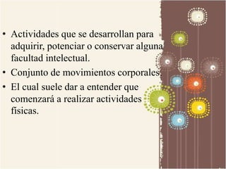 • Actividades que se desarrollan para 
adquirir, potenciar o conservar alguna 
facultad intelectual. 
• Conjunto de movimientos corporales. 
• El cual suele dar a entender que 
comenzará a realizar actividades 
físicas. 
 
