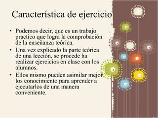 Característica de ejercicio 
• Podemos decir, que es un trabajo 
practico que logra la comprobación 
de la enseñanza teórica. 
• Una vez explicado la parte teórica 
de una lección, se procede ha 
realizar ejercicios en clase con los 
alumnos. 
• Ellos mismo pueden asimilar mejor 
los conocimiento para aprender a 
ejecutarlos de una manera 
conveniente. 
 
