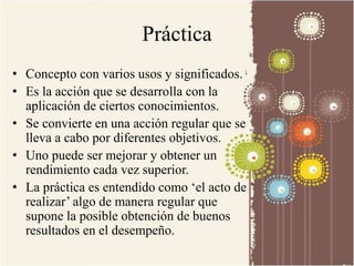 Práctica 
• Concepto con varios usos y significados. 
• Es la acción que se desarrolla con la 
aplicación de ciertos conocimientos. 
• Se convierte en una acción regular que se 
lleva a cabo por diferentes objetivos. 
• Uno puede ser mejorar y obtener un 
rendimiento cada vez superior. 
• La práctica es entendido como ‘el acto de 
realizar’ algo de manera regular que 
supone la posible obtención de buenos 
resultados en el desempeño. 
 