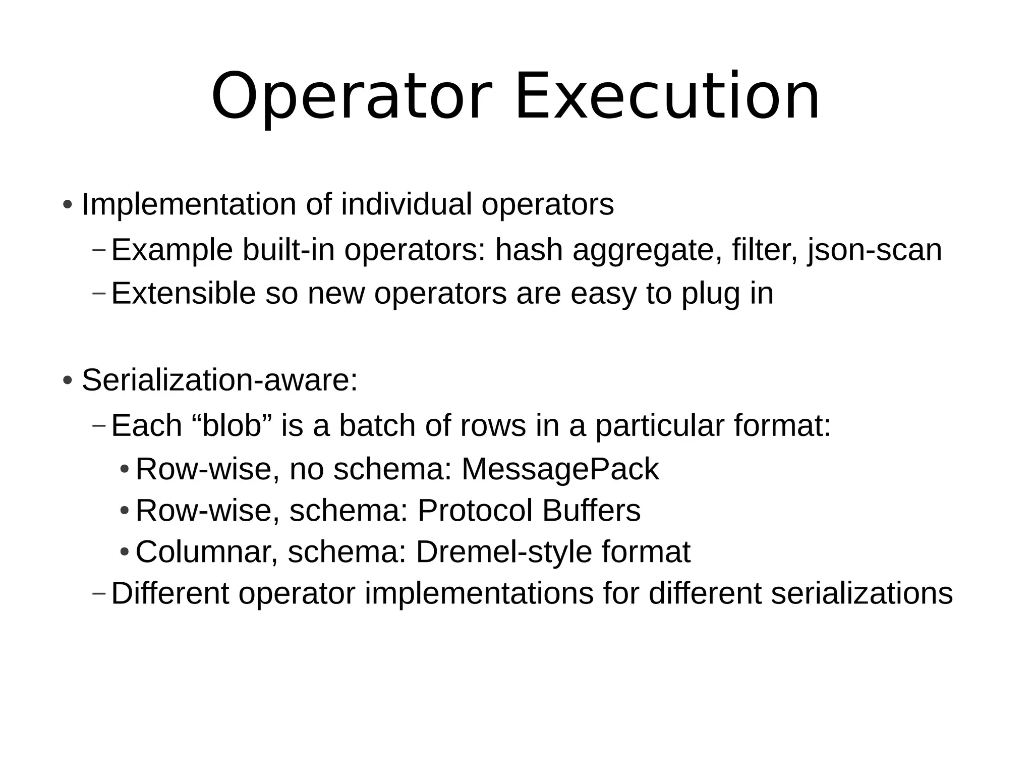 Operator Execution
• Implementation of individual operators
   – Example built-in operators: hash aggregate, filter, json-scan
   – Extensible so new operators are easy to plug in


• Serialization-aware:
   – Each “blob” is a batch of rows in a particular format:
     ● Row-wise, no schema: MessagePack

     ● Row-wise, schema: Protocol Buffers

     ● Columnar, schema: Dremel-style format


   – Different operator implementations for different serializations
 