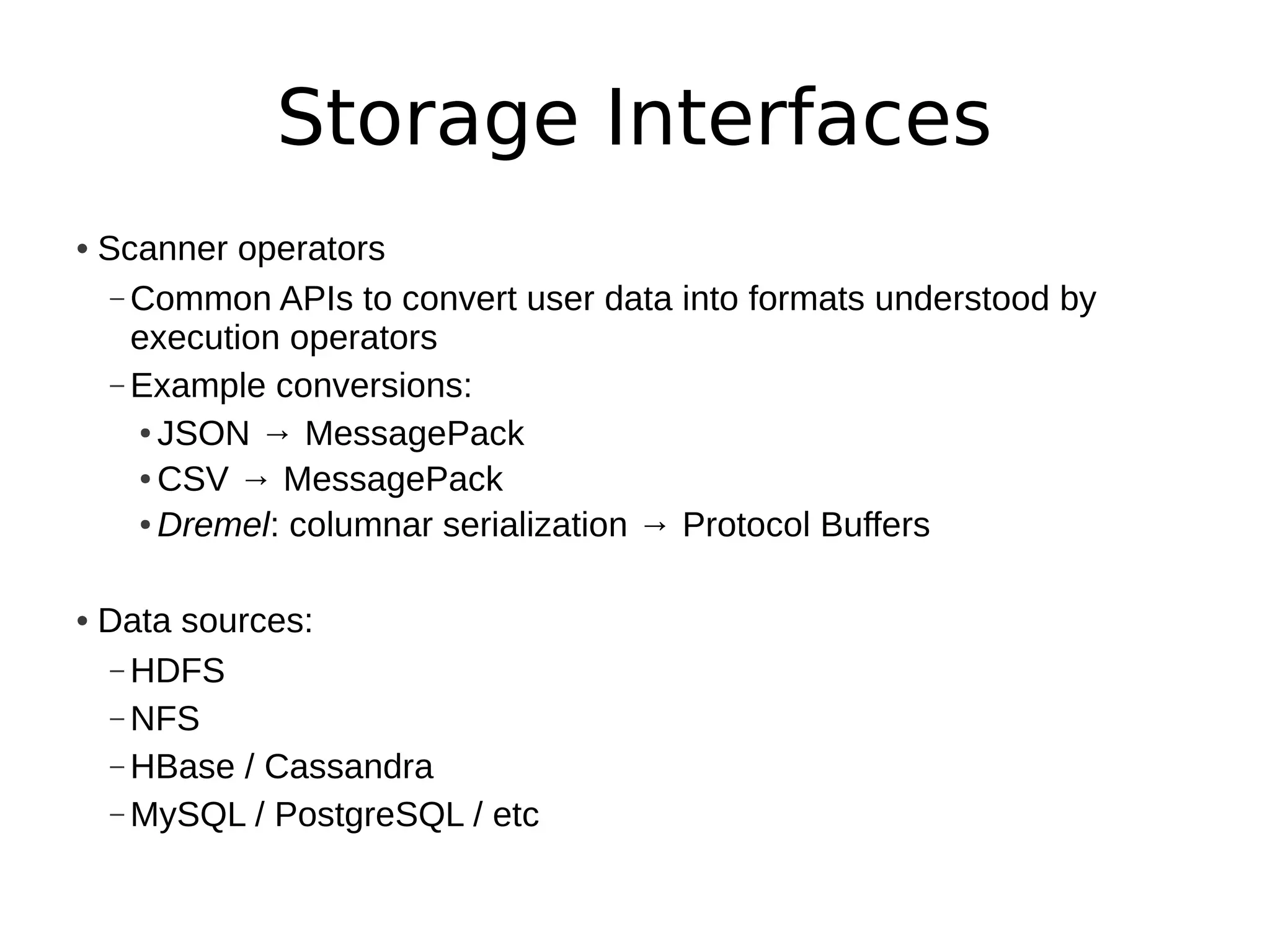 Storage Interfaces
• Scanner operators
   – Common APIs to convert user data into formats understood by
     execution operators
   – Example conversions:
     ● JSON → MessagePack

     ● CSV → MessagePack

     ● Dremel: columnar serialization → Protocol Buffers




• Data sources:
  – HDFS
  – NFS
  – HBase / Cassandra
  – MySQL / PostgreSQL / etc
 