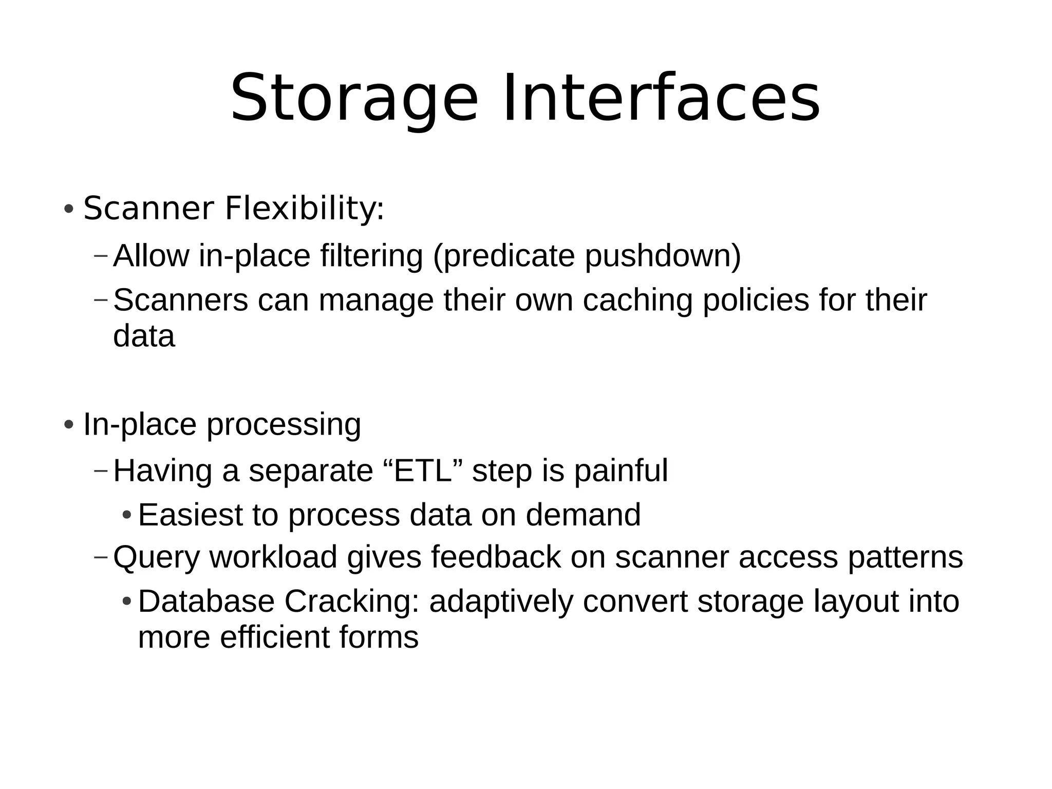 Storage Interfaces
• Scanner Flexibility:
   – Allow in-place filtering (predicate pushdown)
   – Scanners can manage their own caching policies for their
     data

• In-place processing
   – Having a separate “ETL” step is painful
     ● Easiest to process data on demand


   – Query workload gives feedback on scanner access patterns
     ● Database Cracking: adaptively convert storage layout into


       more efficient forms
 