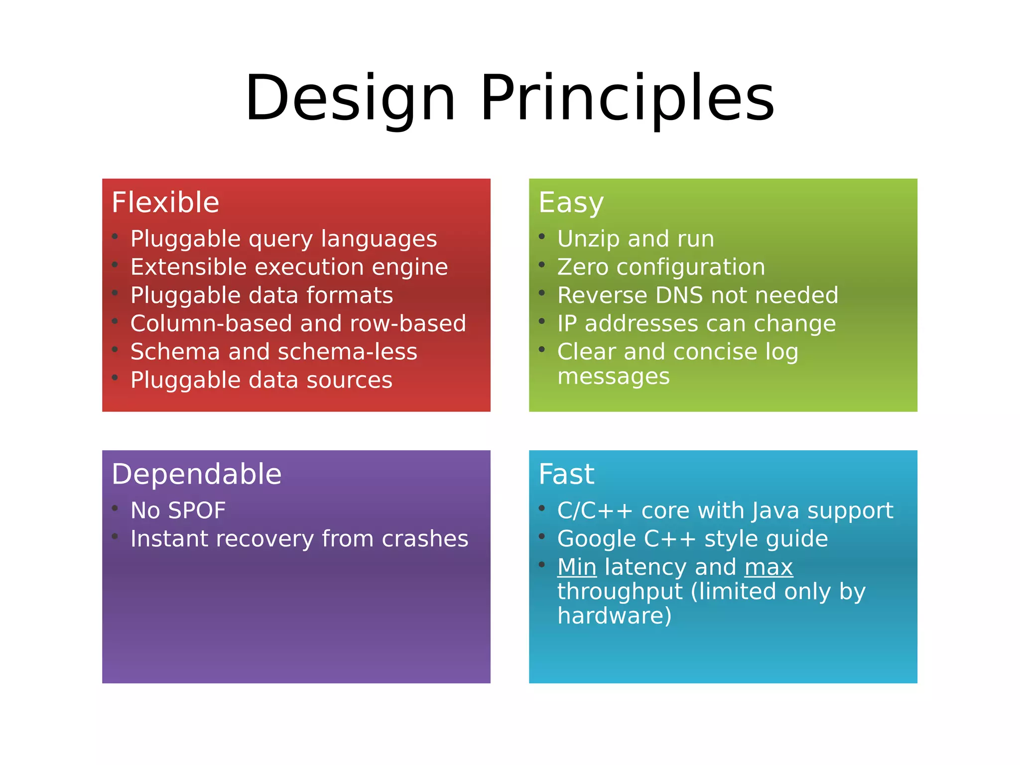 Design Principles
Flexible                          Easy
•   Pluggable query languages     •   Unzip and run
•   Extensible execution engine   •   Zero configuration
•   Pluggable data formats        •   Reverse DNS not needed
•   Column-based and row-based    •   IP addresses can change
•   Schema and schema-less        •   Clear and concise log
•   Pluggable data sources            messages



Dependable                        Fast
• No SPOF                         • C/C++ core with Java support
• Instant recovery from crashes   • Google C++ style guide
                                  • Min latency and max
                                    throughput (limited only by
                                    hardware)
 