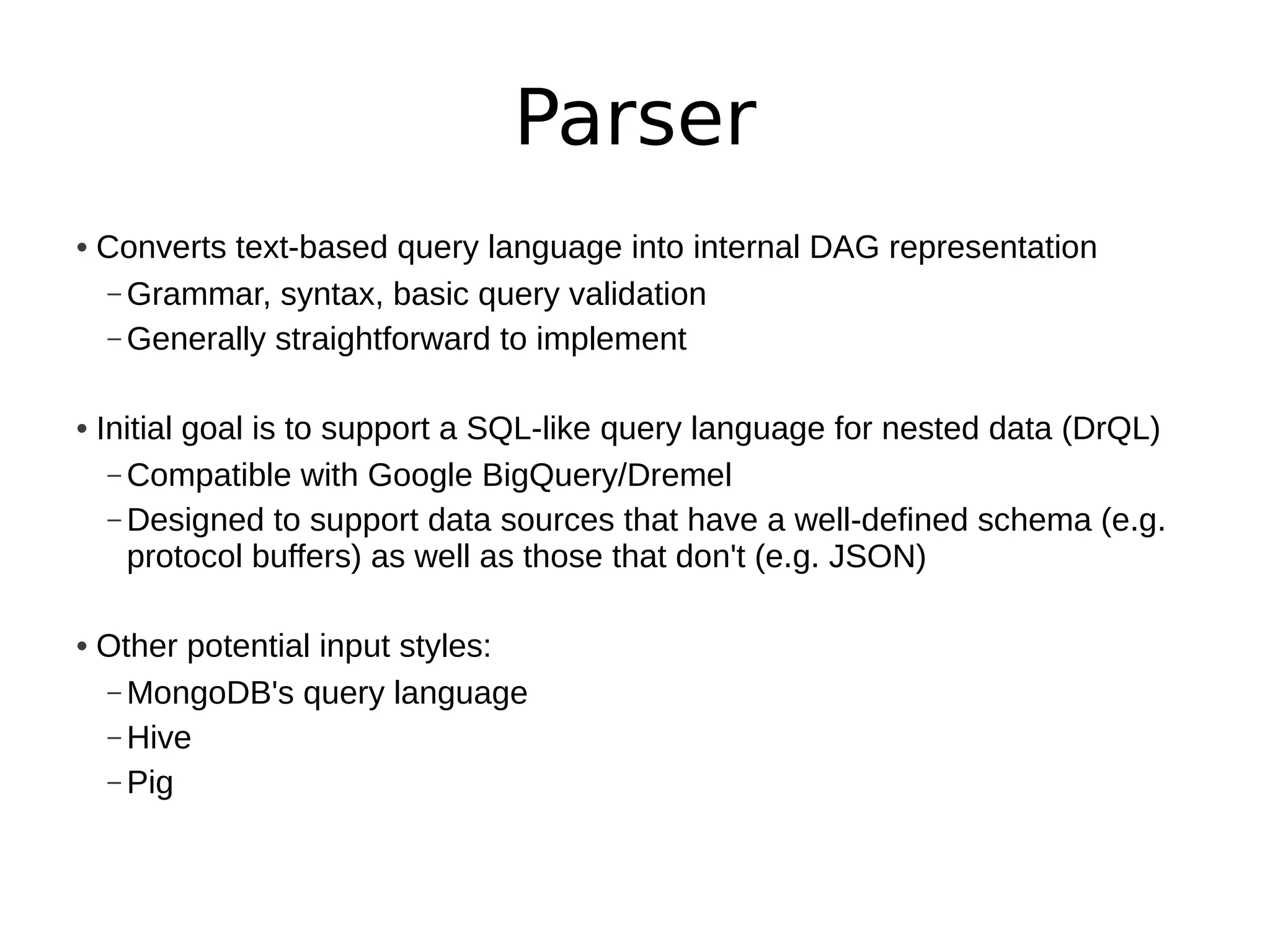 Parser
• Converts text-based query language into internal DAG representation
  – Grammar, syntax, basic query validation
  – Generally straightforward to implement


• Initial goal is to support a SQL-like query language for nested data (DrQL)
   – Compatible with Google BigQuery/Dremel
   – Designed to support data sources that have a well-defined schema (e.g.
     protocol buffers) as well as those that don't (e.g. JSON)

• Other potential input styles:
  – MongoDB's query language
  – Hive
  – Pig
 