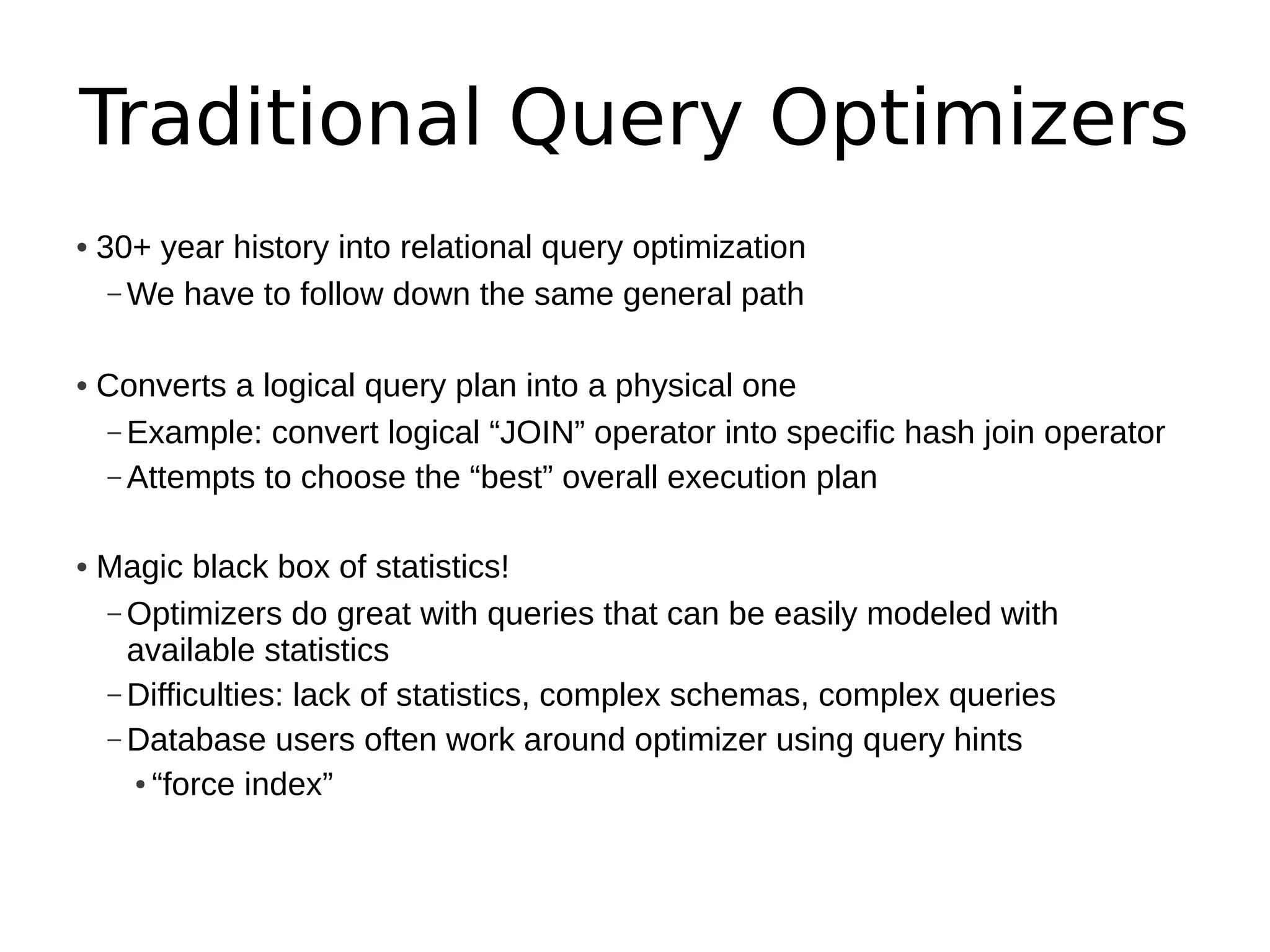 Traditional Query Optimizers
• 30+ year history into relational query optimization
   – We have to follow down the same general path


• Converts a logical query plan into a physical one
  – Example: convert logical “JOIN” operator into specific hash join operator
  – Attempts to choose the “best” overall execution plan


• Magic black box of statistics!
  – Optimizers do great with queries that can be easily modeled with
    available statistics
  – Difficulties: lack of statistics, complex schemas, complex queries
  – Database users often work around optimizer using query hints
    ● “force index”
 