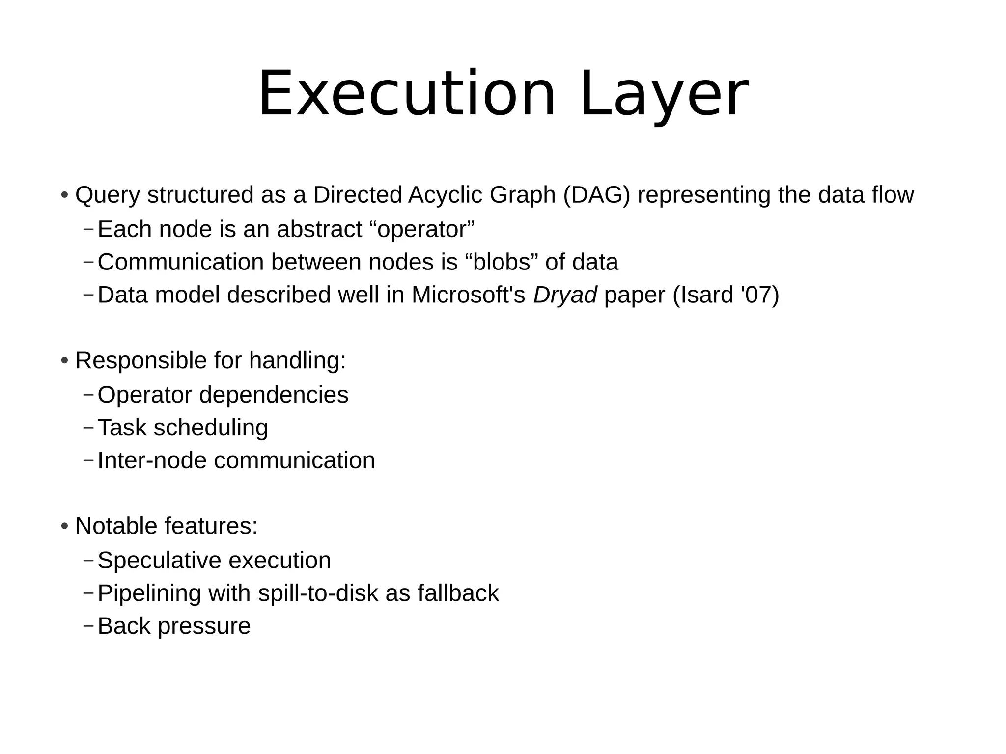 Execution Layer
• Query structured as a Directed Acyclic Graph (DAG) representing the data flow
  – Each node is an abstract “operator”
  – Communication between nodes is “blobs” of data
  – Data model described well in Microsoft's Dryad paper (Isard '07)


• Responsible for handling:
  – Operator dependencies
  – Task scheduling
  – Inter-node communication


• Notable features:
  – Speculative execution
  – Pipelining with spill-to-disk as fallback
  – Back pressure
 