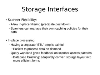 Storage Interfaces
• Scanner Flexibility:
   – Allow in-place filtering (predicate pushdown)
   – Scanners can manage their own caching policies for their
     data

• In-place processing
   – Having a separate “ETL” step is painful
     ● Easiest to process data on demand


   – Query workload gives feedback on scanner access patterns
     ● Database Cracking: adaptively convert storage layout into


       more efficient forms
 