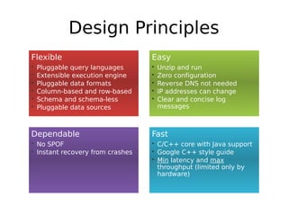 Design Principles
Flexible                          Easy
•   Pluggable query languages     •   Unzip and run
•   Extensible execution engine   •   Zero configuration
•   Pluggable data formats        •   Reverse DNS not needed
•   Column-based and row-based    •   IP addresses can change
•   Schema and schema-less        •   Clear and concise log
•   Pluggable data sources            messages



Dependable                        Fast
• No SPOF                         • C/C++ core with Java support
• Instant recovery from crashes   • Google C++ style guide
                                  • Min latency and max
                                    throughput (limited only by
                                    hardware)
 