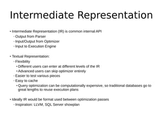 Intermediate Representation
• Intermediate Representation (IR) is common internal API
   – Output from Parser
   – Input/Output from Optimizer
   – Input to Execution Engine


• Textual Representation:
   – Flexibility
     ● Different users can enter at different levels of the IR

     ● Advanced users can skip optimizer entirely


   – Easier to test various pieces
   – Easy to cache
     ● Query optimization can be computationally expensive, so traditional databases go to


       great lengths to reuse execution plans

• Ideally IR would be format used between optimization passes
   – Inspiration: LLVM, SQL Server showplan
 