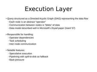 Execution Layer
• Query structured as a Directed Acyclic Graph (DAG) representing the data flow
  – Each node is an abstract “operator”
  – Communication between nodes is “blobs” of data
  – Data model described well in Microsoft's Dryad paper (Isard '07)


• Responsible for handling:
  – Operator dependencies
  – Task scheduling
  – Inter-node communication


• Notable features:
  – Speculative execution
  – Pipelining with spill-to-disk as fallback
  – Back pressure
 