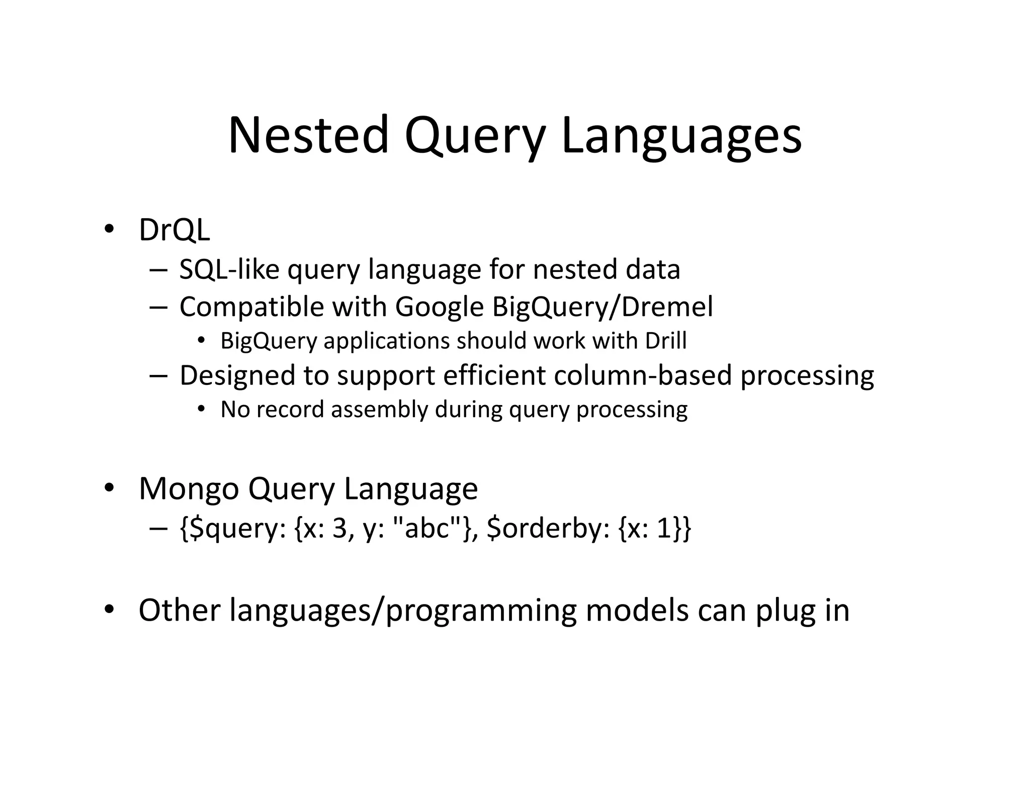 Nested Query Languages
• DrQL
   – SQL-like query language for nested data
   – Compatible with Google BigQuery/Dremel
      • BigQuery applications should work with Drill
   – Designed to support efficient column-based processing
      • No record assembly during query processing


• Mongo Query Language
   – {$query: {x: 3, y: "abc"}, $orderby: {x: 1}}

• Other languages/programming models can plug in
 