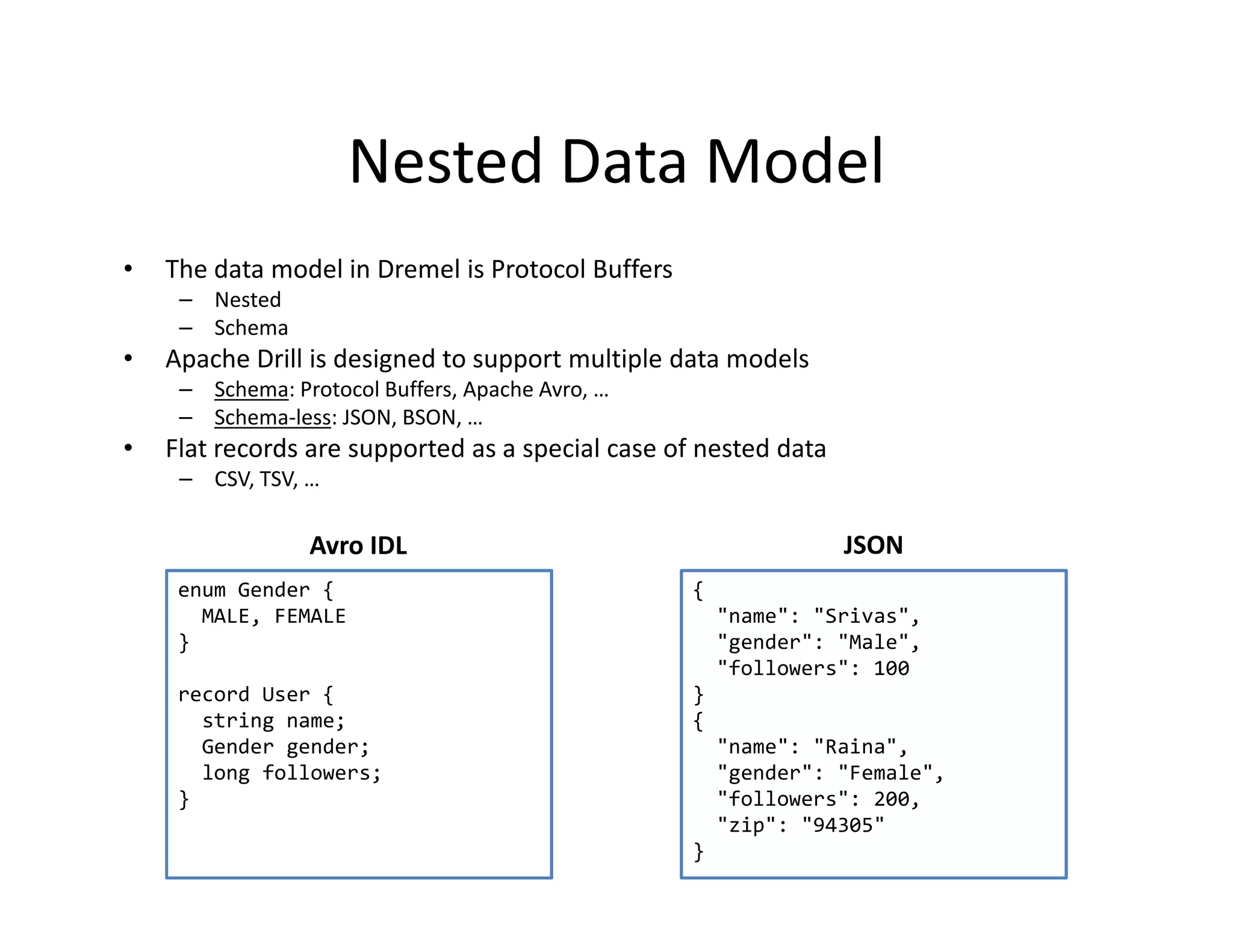 Nested Data Model
•   The data model in Dremel is Protocol Buffers
     – Nested
     – Schema
•   Apache Drill is designed to support multiple data models
     – Schema: Protocol Buffers, Apache Avro, …
     – Schema-less: JSON, BSON, …
•   Flat records are supported as a special case of nested data
     – CSV, TSV, …

                 Avro IDL                                         JSON
     enum Gender {                                 {
       MALE, FEMALE                                    "name": "Srivas",
     }                                                 "gender": "Male",
                                                       "followers": 100
     record User {                                 }
       string name;                                {
       Gender gender;                                  "name": "Raina",
       long followers;                                 "gender": "Female",
     }                                                 "followers": 200,
                                                       "zip": "94305"
                                                   }
 