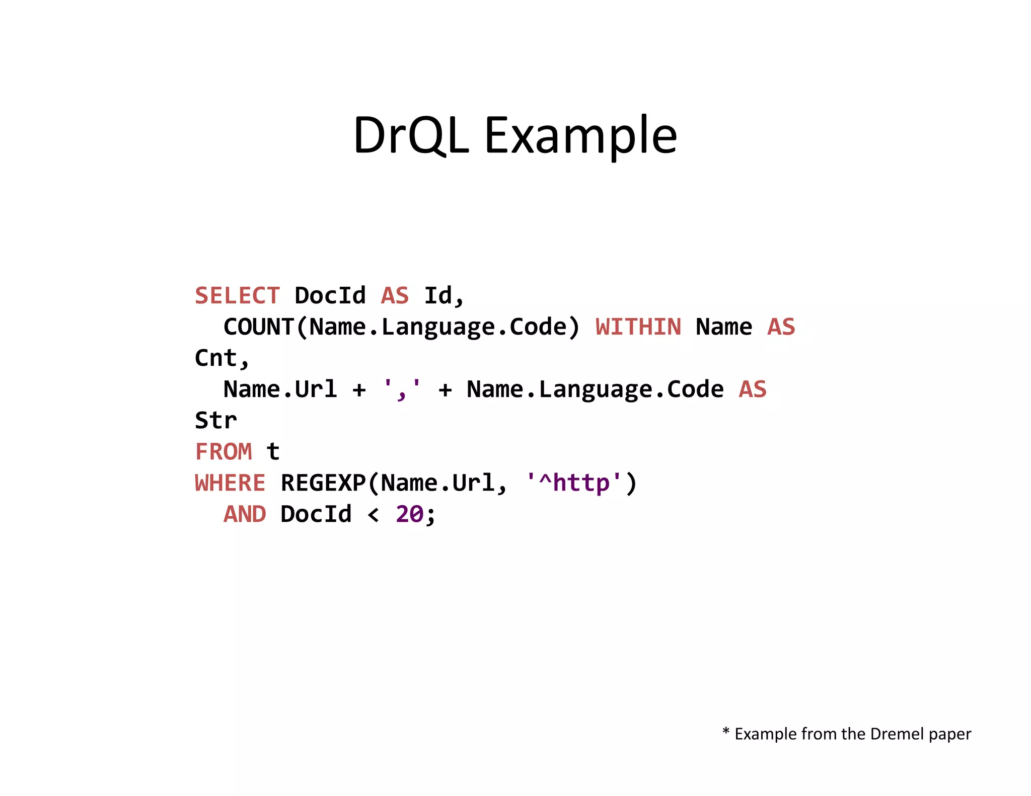 DrQL Example

SELECT DocId AS Id,
  COUNT(Name.Language.Code) WITHIN Name AS
Cnt,
  Name.Url + ',' + Name.Language.Code AS
Str
FROM t
WHERE REGEXP(Name.Url, '^http')
  AND DocId < 20;




                                    * Example from the Dremel paper
 