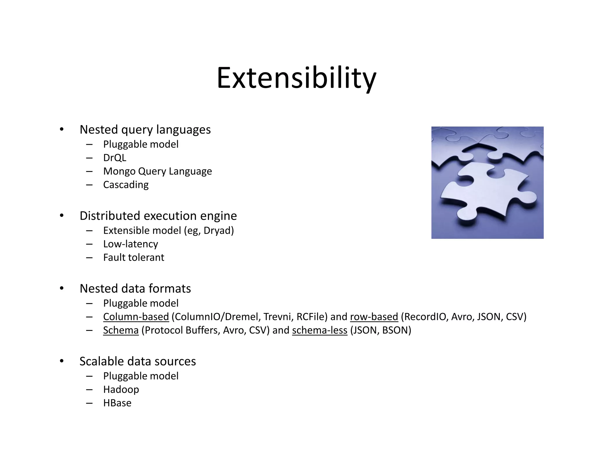 Extensibility
•   Nested query languages
     –   Pluggable model
     –   DrQL
     –   Mongo Query Language
     –   Cascading

•   Distributed execution engine
     – Extensible model (eg, Dryad)
     – Low-latency
     – Fault tolerant

•   Nested data formats
     – Pluggable model
     – Column-based (ColumnIO/Dremel, Trevni, RCFile) and row-based (RecordIO, Avro, JSON, CSV)
     – Schema (Protocol Buffers, Avro, CSV) and schema-less (JSON, BSON)

•   Scalable data sources
     – Pluggable model
     – Hadoop
     – HBase
 