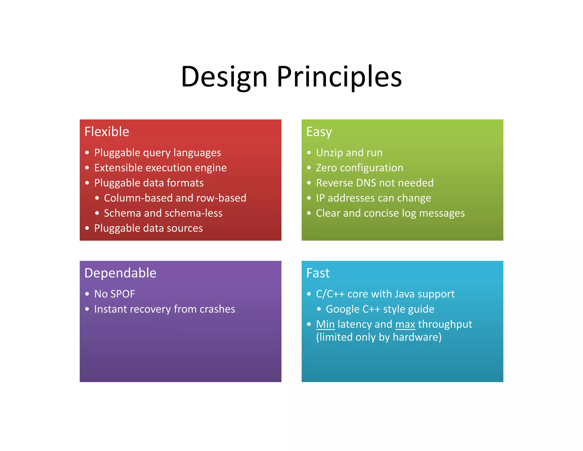 Design Principles
Flexible                          Easy
• Pluggable query languages       •   Unzip and run
• Extensible execution engine     •   Zero configuration
• Pluggable data formats          •   Reverse DNS not needed
  • Column-based and row-based    •   IP addresses can change
  • Schema and schema-less        •   Clear and concise log messages
• Pluggable data sources


Dependable                        Fast
• No SPOF                         • C/C++ core with Java support
• Instant recovery from crashes     • Google C++ style guide
                                  • Min latency and max throughput
                                    (limited only by hardware)
 