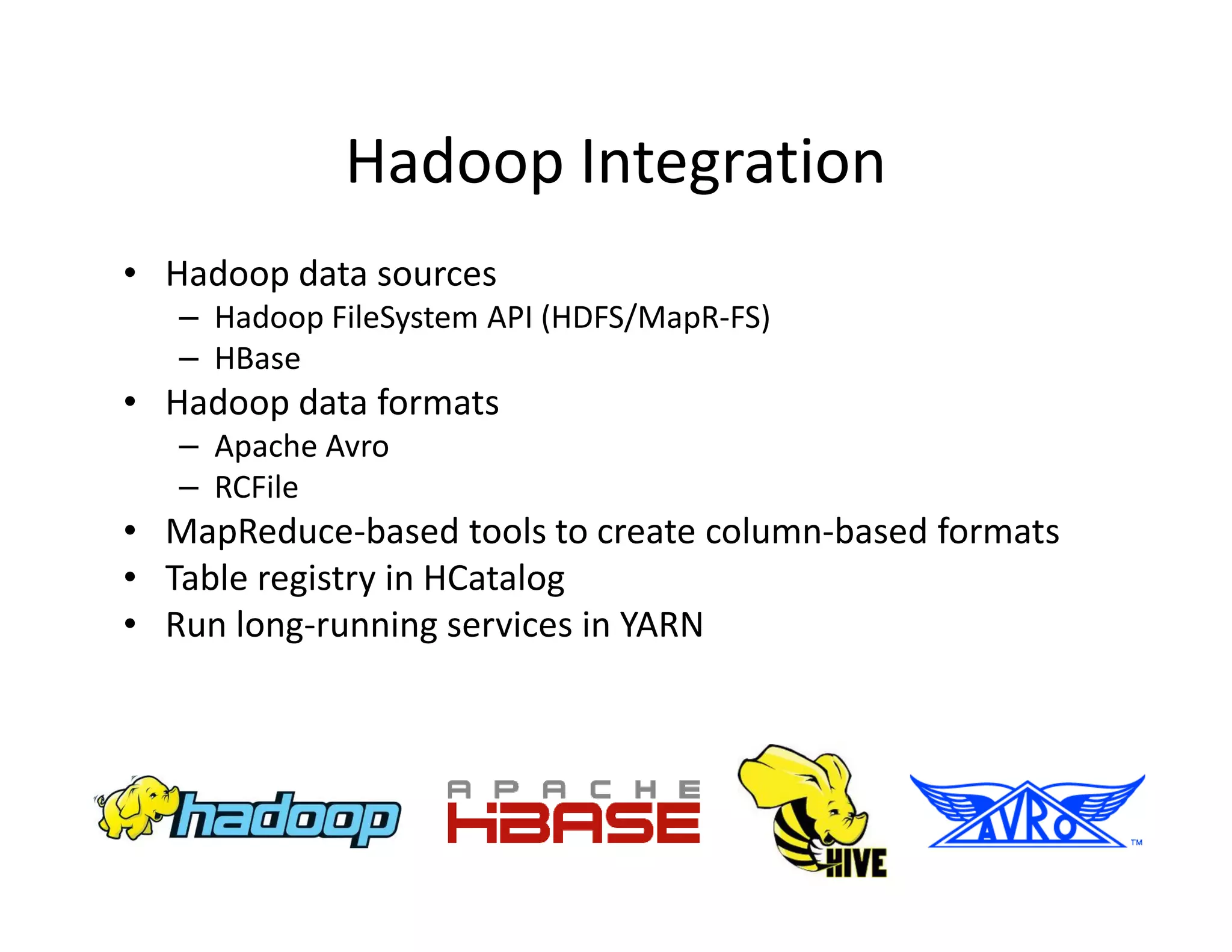 Hadoop Integration
• Hadoop data sources
   – Hadoop FileSystem API (HDFS/MapR-FS)
   – HBase
• Hadoop data formats
   – Apache Avro
   – RCFile
• MapReduce-based tools to create column-based formats
• Table registry in HCatalog
• Run long-running services in YARN
 