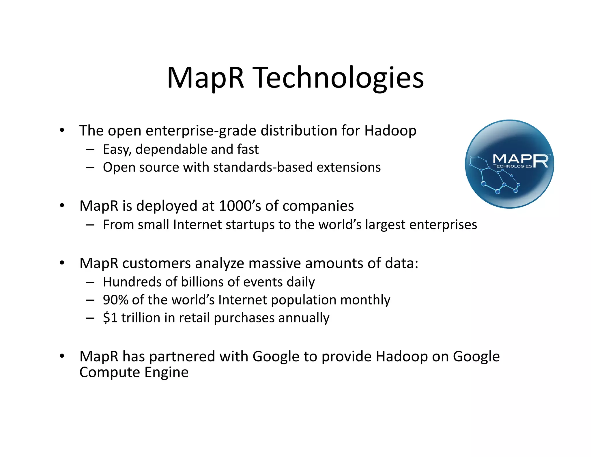 MapR Technologies
• The open enterprise-grade distribution for Hadoop
   – Easy, dependable and fast
   – Open source with standards-based extensions

• MapR is deployed at 1000’s of companies
   – From small Internet startups to the world’s largest enterprises

• MapR customers analyze massive amounts of data:
   – Hundreds of billions of events daily
   – 90% of the world’s Internet population monthly
   – $1 trillion in retail purchases annually

• MapR has partnered with Google to provide Hadoop on Google
  Compute Engine
 
