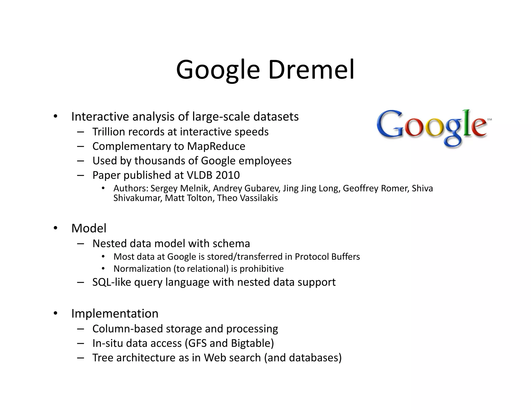 Google Dremel
• Interactive analysis of large-scale datasets
    –   Trillion records at interactive speeds
    –   Complementary to MapReduce
    –   Used by thousands of Google employees
    –   Paper published at VLDB 2010
         • Authors: Sergey Melnik, Andrey Gubarev, Jing Jing Long, Geoffrey Romer, Shiva
           Shivakumar, Matt Tolton, Theo Vassilakis


• Model
    – Nested data model with schema
         • Most data at Google is stored/transferred in Protocol Buffers
         • Normalization (to relational) is prohibitive
    – SQL-like query language with nested data support

• Implementation
    – Column-based storage and processing
    – In-situ data access (GFS and Bigtable)
    – Tree architecture as in Web search (and databases)
 
