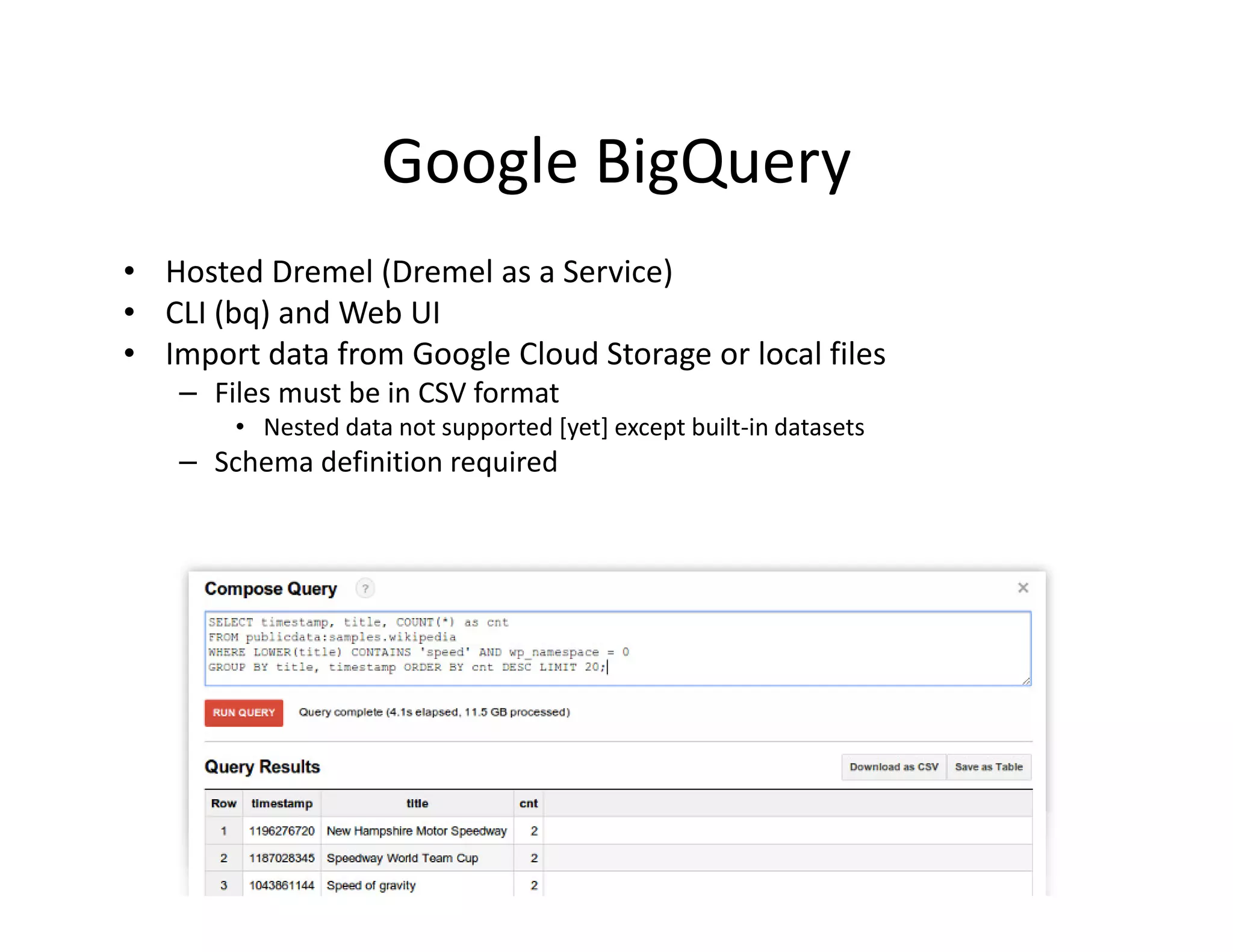 Google BigQuery
• Hosted Dremel (Dremel as a Service)
• CLI (bq) and Web UI
• Import data from Google Cloud Storage or local files
   – Files must be in CSV format
       • Nested data not supported [yet] except built-in datasets
   – Schema definition required
 