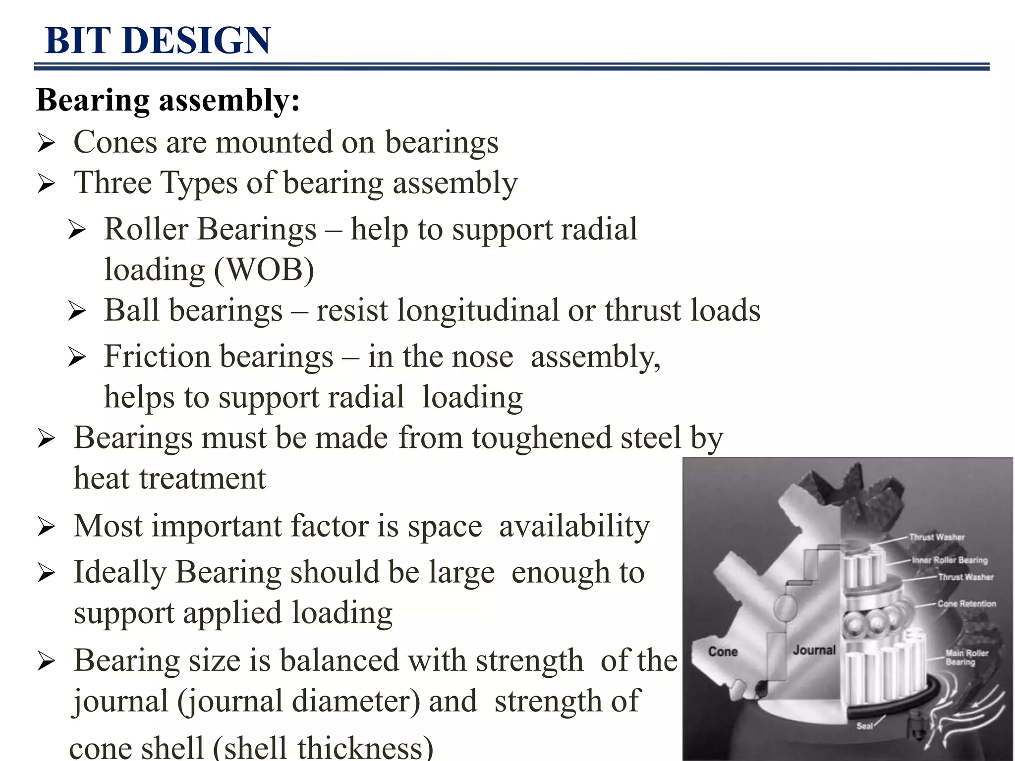 BIT DESIGN
Bearing assembly:
 Cones are mounted on bearings
 Three Types of bearing assembly
 Roller Bearings – help to support radial
loading (WOB)
 Ball bearings – resist longitudinal or thrust loads
 Friction bearings – in the nose assembly,
helps to support radial loading
 Bearings must be made from toughened steel by
heat treatment
 Most important factor is space availability
 Ideally Bearing should be large enough to
support applied loading
 Bearing size is balanced with strength of the
journal (journal diameter) and strength of
cone shell (shell thickness)
 