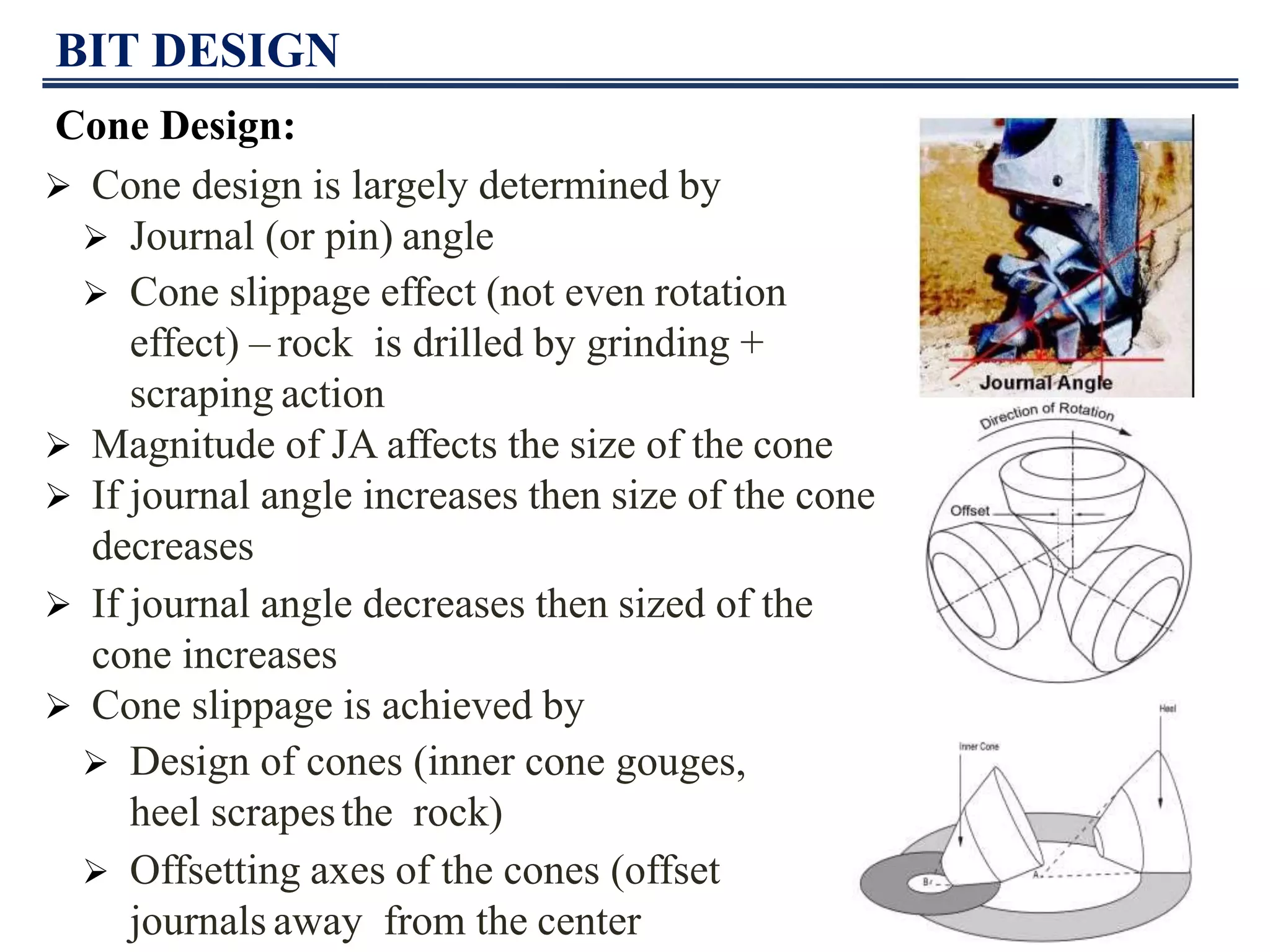 BIT DESIGN
Cone Design:
 Cone design is largely determined by
 Journal (or pin) angle
 Cone slippage effect (not even rotation
effect) – rock is drilled by grinding +
scraping action
 Magnitude of JA affects the size of the cone
 If journal angle increases then size of the cone
decreases
 If journal angle decreases then sized of the
cone increases
 Cone slippage is achieved by
 Design of cones (inner cone gouges,
heel scrapesthe rock)
 Offsetting axes of the cones (offset
journals away from the center
 
