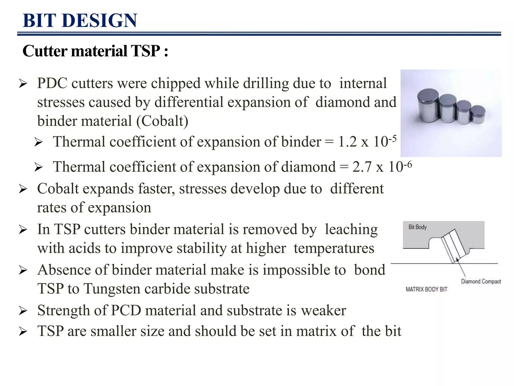 BIT DESIGN
Cutter material TSP :
 PDC cutters were chipped while drilling due to internal
stresses caused by differential expansion of diamond and
binder material (Cobalt)
 Thermal coefficient of expansion of binder = 1.2 x 10-5
 Thermal coefficient of expansion of diamond = 2.7 x 10-6
 Cobalt expands faster, stresses develop due to different
rates of expansion
 In TSP cutters binder material is removed by leaching
with acids to improve stability at higher temperatures
 Absence of binder material make is impossible to bond
TSP to Tungsten carbide substrate
 Strength of PCD material and substrate is weaker
 TSP are smaller size and should be set in matrix of the bit
 