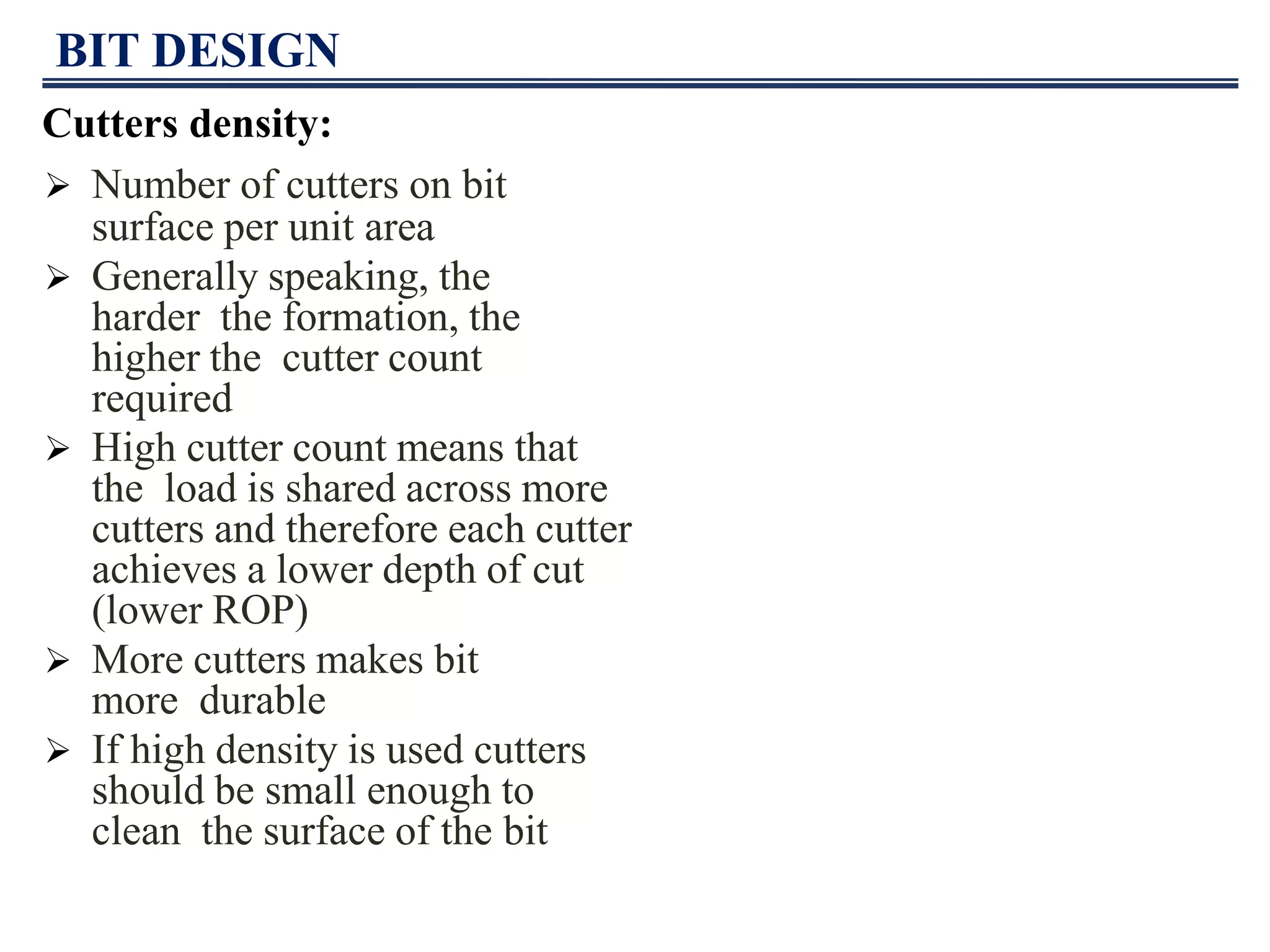 BIT DESIGN
Cutters density:
 Number of cutters on bit
surface per unit area
 Generally speaking, the
harder the formation, the
higher the cutter count
required
 High cutter count means that
the load is shared across more
cutters and therefore each cutter
achieves a lower depth of cut
(lower ROP)
 More cutters makes bit
more durable
 If high density is used cutters
should be small enough to
clean the surface of the bit
 