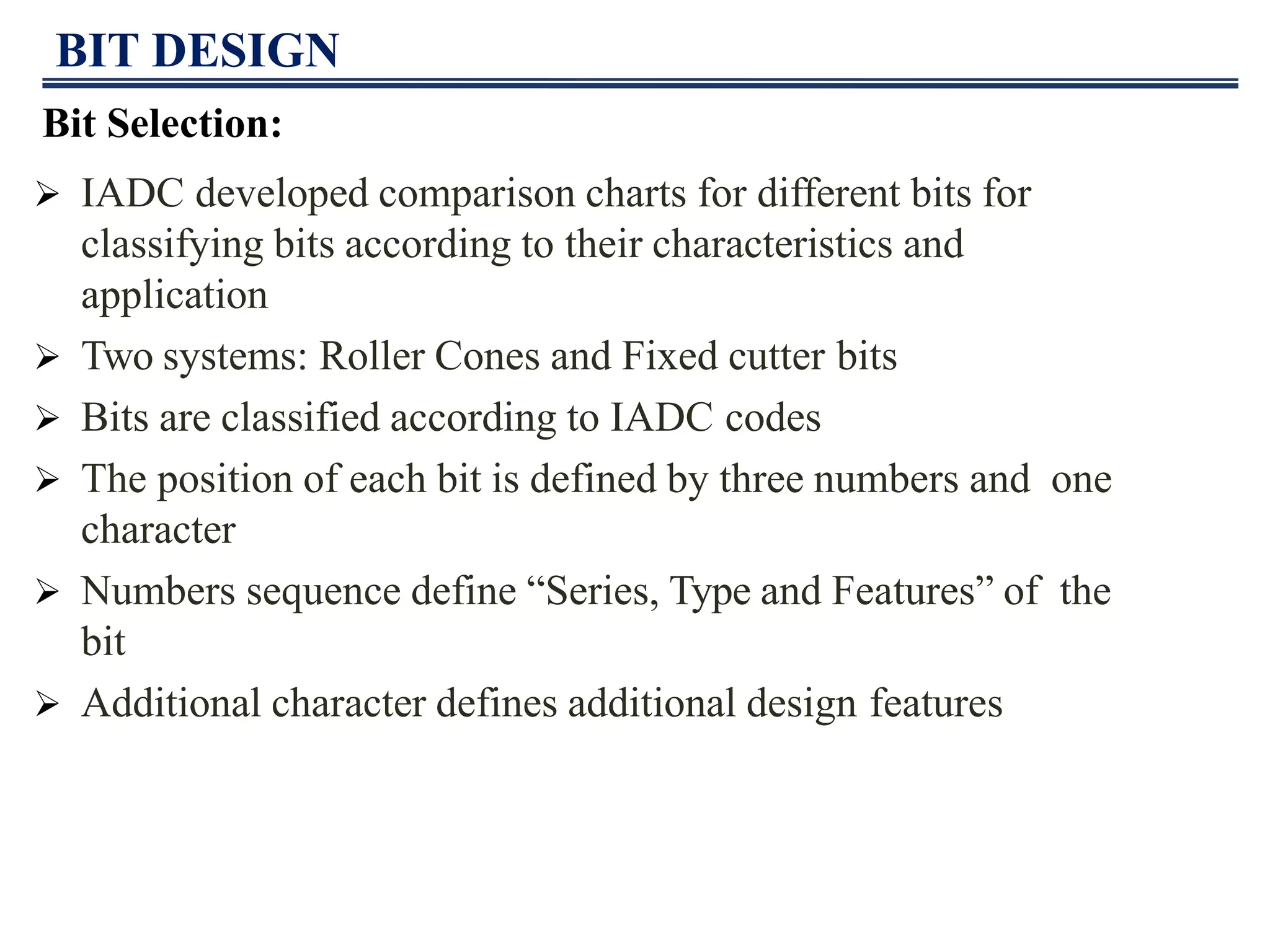 BIT DESIGN
Bit Selection:
 IADC developed comparison charts for different bits for
classifying bits according to their characteristics and
application
 Two systems: Roller Cones and Fixed cutter bits
 Bits are classified according to IADC codes
 The position of each bit is defined by three numbers and one
character
 Numbers sequence define “Series, Type and Features” of the
bit
 Additional character defines additional design features
 