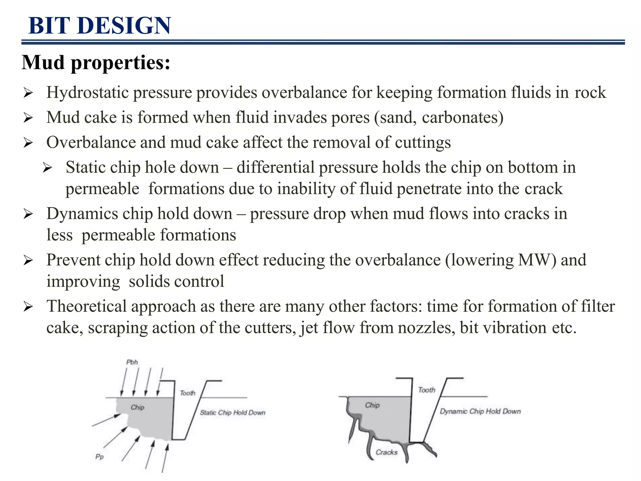 BIT DESIGN
Mud properties:
 Hydrostatic pressure provides overbalance for keeping formation fluids in rock
 Mud cake is formed when fluid invades pores (sand, carbonates)
 Overbalance and mud cake affect the removal of cuttings
 Static chip hole down – differential pressure holds the chip on bottom in
permeable formations due to inability of fluid penetrate into the crack
 Dynamics chip hold down – pressure drop when mud flows into cracks in
less permeable formations
 Prevent chip hold down effect reducing the overbalance (lowering MW) and
improving solids control
 Theoretical approach as there are many other factors: time for formation of filter
cake, scraping action of the cutters, jet flow from nozzles, bit vibration etc.
 