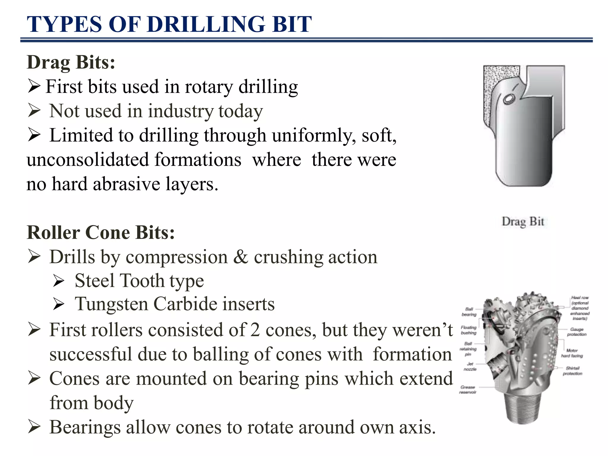 TYPES OF DRILLING BIT
Drag Bits:
First bits used in rotary drilling
 Not used in industry today
 Limited to drilling through uniformly, soft,
unconsolidated formations where there were
no hard abrasive layers.
Roller Cone Bits:
 Drills by compression & crushing action
 First rollers consisted of 2 cones, but they weren’t
successful due to balling of cones with formation
 Cones are mounted on bearing pins which extend
from body
 Bearings allow cones to rotate around own axis.
 Steel Tooth type
 Tungsten Carbide inserts
 