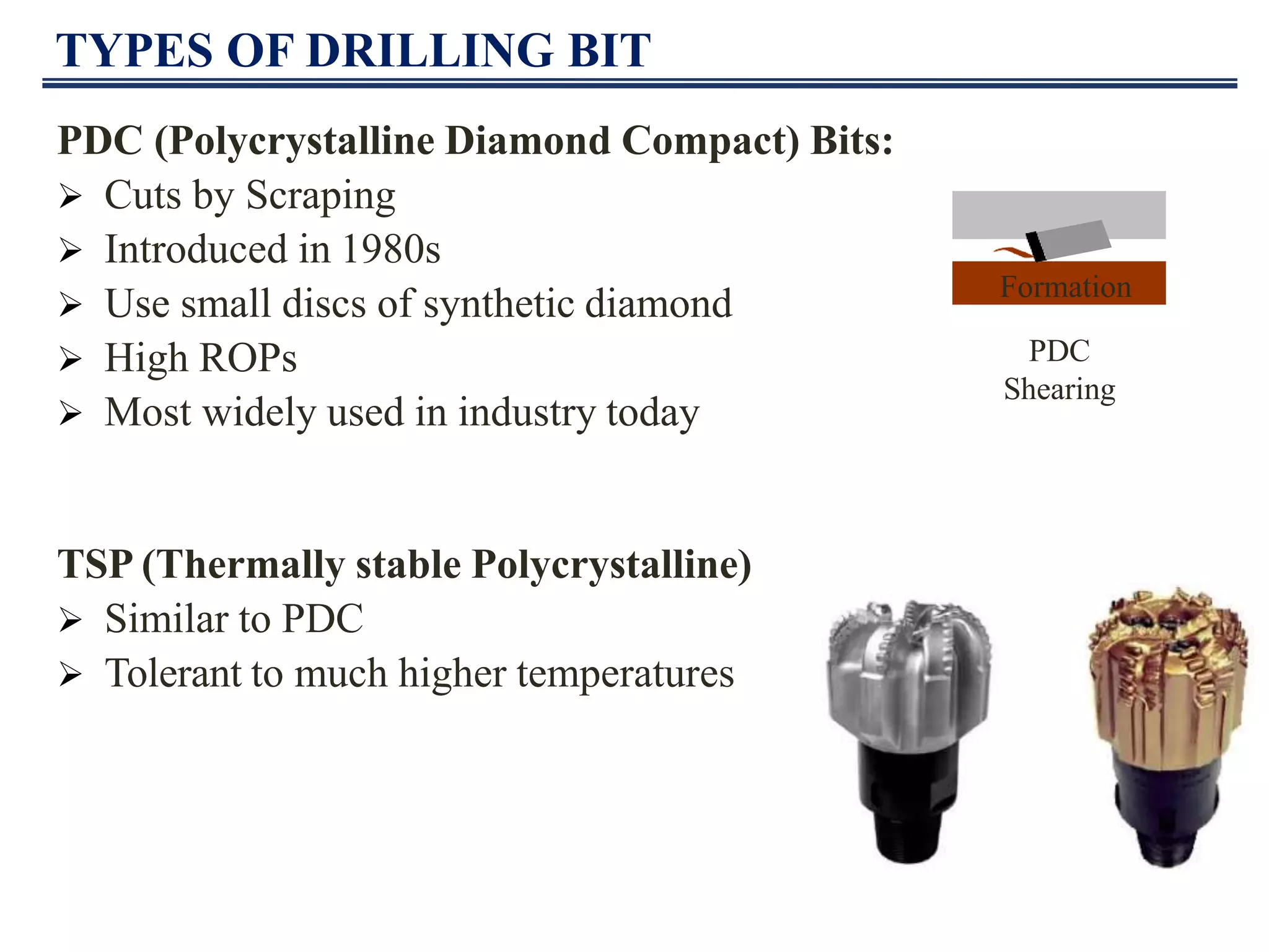 TYPES OF DRILLING BIT
PDC (Polycrystalline Diamond Compact) Bits:
 Cuts by Scraping
 Introduced in 1980s
 Use small discs of synthetic diamond
 High ROPs
 Most widely used in industry today
TSP (Thermally stable Polycrystalline)
 Similar to PDC
 Tolerant to much higher temperatures
Formation
PDC
Shearing
 