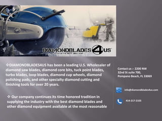 DIAMONDBLADES4US has been a leading U.S. Wholesaler of
diamond saw blades, diamond core bits, tuck point blades,
turbo blades, loop blades, diamond cup wheels, diamond
polishing pads, and other specialty diamond cutting and
finishing tools for over 20 years.
 Our company continues its time honored tradition in
supplying the industry with the best diamond blades and
other diamond equipment available at the most reasonable
Contact us :- 2200 NW
32nd St suite 700,
Pompano Beach, FL 33069
info@diamondblades4us.com
414-217-2103
 