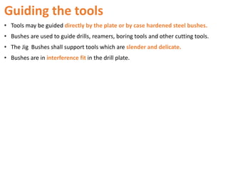 Guiding the tools
• Tools may be guided directly by the plate or by case hardened steel bushes.
• Bushes are used to guide drills, reamers, boring tools and other cutting tools.
• The Jig Bushes shall support tools which are slender and delicate.
• Bushes are in interference fit in the drill plate.
 
