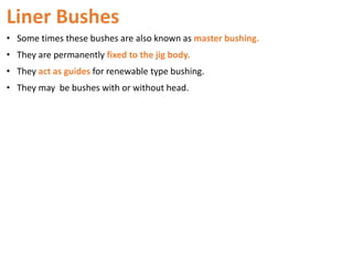 Liner Bushes
• Some times these bushes are also known as master bushing.
• They are permanently fixed to the jig body.
• They act as guides for renewable type bushing.
• They may be bushes with or without head.
 