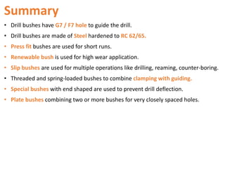 Summary
• Drill bushes have G7 / F7 hole to guide the drill.
• Drill bushes are made of Steel hardened to RC 62/65.
• Press fit bushes are used for short runs.
• Renewable bush is used for high wear application.
• Slip bushes are used for multiple operations like drilling, reaming, counter-boring.
• Threaded and spring-loaded bushes to combine clamping with guiding.
• Special bushes with end shaped are used to prevent drill deflection.
• Plate bushes combining two or more bushes for very closely spaced holes.
 