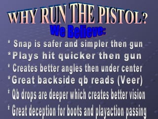 WHY RUN THE PISTOL? We Believe: * Snap is safer and simpler then gun *Plays hit quicker then gun * Creates better angles then under center *Great backside qb reads (Veer) * Qb drops are deeper which creates better vision * Great deception for boots and playaction passing 