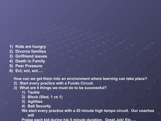 Kids are hungry Divorce families Girlfriend issues Death in Family Peer Pressure Ect, ect, ect…. How can we get them into an environment where learning can take place? Start every practice with a Fundo Circuit. What are 4 things we must do to be successful? Tackle  Block (Sled, 1 vs 1) Agilities Ball Security We start every practice with a 20 minute high tempo circuit.  Our coaches will Praise each kid during his 5 minute duration.  Great Job! Etc…. 