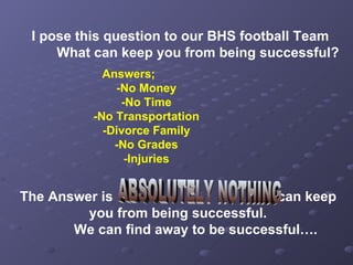 I pose this question to our BHS football Team What can keep you from being successful? Answers; -No Money -No Time -No Transportation -Divorce Family -No Grades -Injuries The Answer is  can keep you from being successful. We can find away to be successful…. ABSOLUTELY NOTHING  