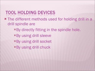 The different methods used for holding drill in a drill spindle are By directly fitting in the spindle hole. By using drill sleeve By using drill socket By using drill chuck 