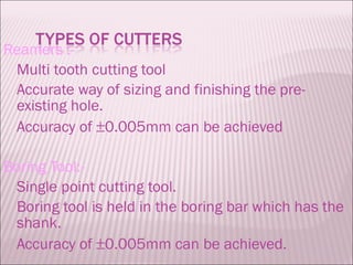 Reamers :- Multi tooth cutting tool Accurate way of sizing and finishing the pre-existing hole.  Accuracy of   0.005mm can be achieved Boring Tool:- Single point cutting tool. Boring tool is held in the boring bar which has the shank. Accuracy of   0.005mm can be achieved. 
