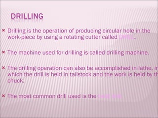 Drilling is the operation of producing circular hole in the work-piece by using a rotating cutter called  DRILL . The machine used for drilling is called drilling machine. The drilling operation can also be accomplished in lathe, in which the drill is held in tailstock and the work is held by the chuck. The most common drill used is the  twist drill. 