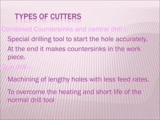 Combined Countersinks and central drill :- Special drilling tool to start the hole accurately. At the end it makes countersinks in the work piece. Gun drill :- Machining of lengthy holes with less feed rates. To overcome the heating and short life of the normal drill tool 