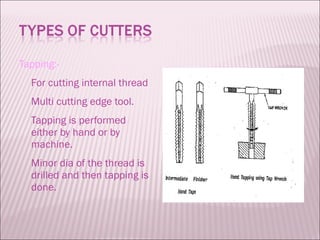 Tapping:- For cutting internal thread Multi cutting edge tool. Tapping is performed either by hand or by machine. Minor dia of the thread is drilled and then tapping is done. 